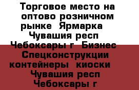 Торговое место на оптово-розничном рынке “Ярмарка“ - Чувашия респ., Чебоксары г. Бизнес » Спецконструкции, контейнеры, киоски   . Чувашия респ.,Чебоксары г.